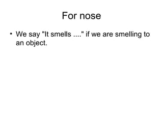 For nose
• We say "It smells ...." if we are smelling to
an object.
 