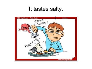 It tastes salty.
 