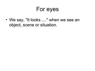 For eyes
• We say, "It looks ...." when we see an
object, scene or situation.
 