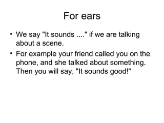 For ears
• We say "It sounds ...." if we are talking
about a scene.
• For example your friend called you on the
phone, and she talked about something.
Then you will say, "It sounds good!"
 