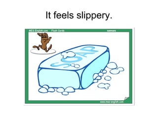 It feels slippery.
 