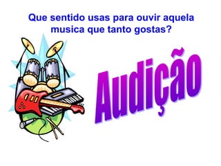 Que sentido usas para ouvir aquela
    musica que tanto gostas?
 