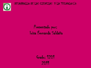 DESARROLLO DE LAS CIENCIAS Y LA TECNOLOGÍA




             Presentado por:
          luisa Fernanda Saldaña



              Grado: 1201
                 2011
 
