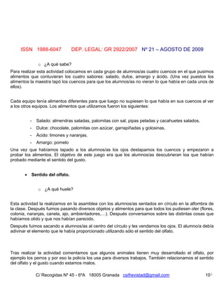 ISSN 1988-6047              DEP. LEGAL: GR 2922/2007 Nº 21 – AGOSTO DE 2009

                o ¿A qué sabe?
Para realizar esta actividad colocamos en cada grupo de alumnos/as cuatro cuencos en el que pusimos
alimentos que contuvieran los cuatro sabores: salado, dulce, amargo y ácido. (Una vez puestos los
alimentos la maestra tapó los cuencos para que los alumnos/as no vieran lo que había en cada unos de
ellos).


Cada equipo tenía alimentos diferentes para que luego no supiesen lo que había en sus cuencos al ver
a los otros equipos. Los alimentos que utilizamos fueron los siguientes:


           -   Salado: almendras saladas, palomitas con sal, pipas peladas y cacahuetes salados.
           -   Dulce: chocolate, palomitas con azúcar, garrapiñadas y golosinas.
           -   Ácido: limones y naranjas.
           -   Amargo: pomelo
Una vez que habíamos tapado a los alumnos/as los ojos destapamos los cuencos y empezaron a
probar los alimentos. El objetivo de este juego era que los alumnos/as descubrieran loa que habían
probado mediante el sentido del gusto.


          Sentido del olfato.


                o ¿A qué huele?


Esta actividad la realizamos en la asamblea con los alumnos/as sentados en círculo en la alfombra de
la clase. Después fuimos pasando diversos objetos y alimentos para que todos los pudiesen oler (flores,
colonia, naranjas, canela, ajo, ambientadores,…). Después conversamos sobre las distintas cosas que
habíamos olido y que nos habían parecido.
Después fuimos sacando a alumnos/as al centro del círculo y les vendamos los ojos. El alumno/a debía
adivinar el elemento que le había proporcionado utilizando sólo el sentido del olfato.



Tras realizar la actividad comentamos que algunos animales tienen muy desarrollado el olfato, por
ejemplo los perros y por eso la policía los usa para diversos trabajos. También relacionamos el sentido
del olfato y el gusto cuando estamos malos.

               C/ Recogidas Nº 45 - 6ºA 18005 Granada csifrevistad@gmail.com                       10
 