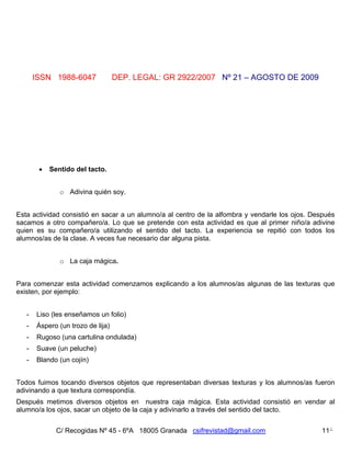 ISSN 1988-6047              DEP. LEGAL: GR 2922/2007 Nº 21 – AGOSTO DE 2009




           Sentido del tacto.


               o Adivina quién soy.


Esta actividad consistió en sacar a un alumno/a al centro de la alfombra y vendarle los ojos. Después
sacamos a otro compañero/a. Lo que se pretende con esta actividad es que al primer niño/a adivine
quien es su compañero/a utilizando el sentido del tacto. La experiencia se repitió con todos los
alumnos/as de la clase. A veces fue necesario dar alguna pista.


               o La caja mágica.


Para comenzar esta actividad comenzamos explicando a los alumnos/as algunas de las texturas que
existen, por ejemplo:


   -   Liso (les enseñamos un folio)
   -   Áspero (un trozo de lija)
   -   Rugoso (una cartulina ondulada)
   -   Suave (un peluche)
   -   Blando (un cojín)


Todos fuimos tocando diversos objetos que representaban diversas texturas y los alumnos/as fueron
adivinando a que textura correspondía.
Después metimos diversos objetos en nuestra caja mágica. Esta actividad consistió en vendar al
alumno/a los ojos, sacar un objeto de la caja y adivinarlo a través del sentido del tacto.


              C/ Recogidas Nº 45 - 6ºA 18005 Granada csifrevistad@gmail.com                     11
 