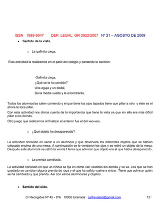 ISSN 1988-6047               DEP. LEGAL: GR 2922/2007 Nº 21 – AGOSTO DE 2009
          Sentido de la vista.


              o La gallinita ciega.


Esta actividad la realizamos en el patio del colegio y cantando la canción:



                     Gallinita ciega,
                    ¿Qué se te ha perdido?
                    Una aguja y un dedal,
                    Da la media vuelta y la encontrarás.


Todos los alumnos/as salen corriendo y el que tiene los ojos tapados tiene que pillar a otro y éste es el
ahora le toca pillar.
Con esta actividad nos dimos cuenta de la importancia que tiene la vista ya que sin ella era más difícil
pillar a los demás.
Otro juego que realizamos al finalizar el anterior fue el del veo-veo.


              o ¿Qué objeto ha desaparecido?


La actividad consistió en sacar a un alumno/a y que observara los diferentes objetos que se habían
colocado encima de una mesa. A continuación se le vendaron los ojos y se retiró un objeto de la mesa.
Después este alumno/a se retiró la venda t tenía que adivinar que objeto era el que había desaparecido.


              o La prenda cambiada.

La actividad consistió en que un niño/a se fija en cómo van vestidos los demás y se va. Los que se han
quedado se cambian alguna prenda de ropa y el que ha salido vuelve a entrar. Tiene que adivinar quién
se ha cambiado y que prenda. Así con varios alumnos/as y objetos.



          Sentido del oído.


             C/ Recogidas Nº 45 - 6ºA 18005 Granada csifrevistad@gmail.com                          12
 