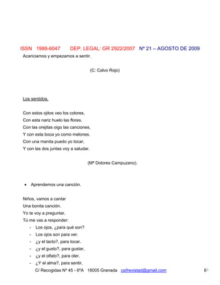 ISSN 1988-6047              DEP. LEGAL: GR 2922/2007 Nº 21 – AGOSTO DE 2009
Acariciamos y empezamos a sentir.


                                       (C: Calvo Rojo)




Los sentidos.


Con estos ojitos veo los colores,
Con esta nariz huelo las flores.
Con las orejitas oigo las canciones,
Y con esta boca yo como melones.
Con una manita puedo yo tocar,
Y con las dos juntas voy a saludar.


                                      (Mª Dolores Campuzano).




    Aprendemos una canción.


Niños, vamos a cantar
Una bonita canción.
Yo te voy a preguntar,
Tú me vas a responder:
     -   Los ojos, ¿para qué son?
     -   Los ojos son para ver.
     -   ¿y el tacto?, para tocar.
     -   ¿y el gusto?, para gustar,
     -   ¿y el olfato?, para oler.
     -   ¿Y el alma?, para sentir,
         C/ Recogidas Nº 45 - 6ºA 18005 Granada csifrevistad@gmail.com        6
 