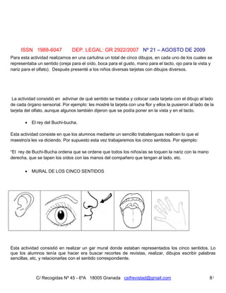 ISSN 1988-6047             DEP. LEGAL: GR 2922/2007 Nº 21 – AGOSTO DE 2009
Para esta actividad realizamos en una cartulina un total de cinco dibujos, en cada uno de los cuales se
representaba un sentido (oreja para el oído, boca para el gusto, mano para el tacto, ojo para la vista y
nariz para el olfato). Después presenté a los niños diversas tarjetas con dibujos diversos.




 La actividad consistió en adivinar de qué sentido se trataba y colocar cada tarjeta con el dibujo al lado
de cada órgano sensorial. Por ejemplo: les mostré la tarjeta con una flor y ellos la pusieron al lado de la
tarjeta del olfato, aunque algunos también dijeron que se podía poner en la vista y en el tacto.

          El rey del Buchi-bucha.

Esta actividad consiste en que los alumnos mediante un sencillo trabalenguas realicen lo que el
maestro/a les va diciendo. Por supuesto esta vez trabajaremos los cinco sentidos. Por ejemplo:

“El rey de Buchi-Bucha ordena que se ordene que todos los niños/as se toquen la nariz con la mano
derecha, que se tapen los oídos con las manos del compañero que tengan al lado, etc.


          MURAL DE LOS CINCO SENTIDOS




Esta actividad consistió en realizar un gar mural donde estaban representados los cinco sentidos. Lo
que los alumnos tenía que hacer era buscar recortes de revistas, realizar, dibujos escribir palabras
sencillas, etc, y relacionarlas con el sentido correspondiente.



             C/ Recogidas Nº 45 - 6ºA 18005 Granada csifrevistad@gmail.com                              8
 