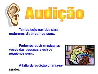 Temos dois ouvidos para
podermos distinguir os sons.
Podemos ouvir música, as
vozes das pessoas e outros
pequenos sons.
À falta de audição chama-se
surdez.