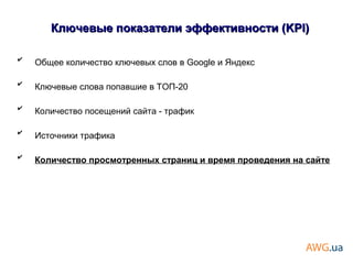 ✔
Общее количество ключевых слов в Google и Яндекс
✔
Ключевые слова попавшие в ТОП-20
✔
Количество посещений сайта - трафик
✔
Источники трафика
✔
Количество просмотренных страниц и время проведения на сайте
Ключевые показатели эффективности (KPI)Ключевые показатели эффективности (KPI)
 