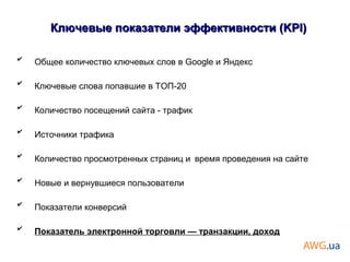 ✔
Общее количество ключевых слов в Google и Яндекс
✔
Ключевые слова попавшие в ТОП-20
✔
Количество посещений сайта - трафик
✔
Источники трафика
✔
Количество просмотренных страниц и время проведения на сайте
✔
Новые и вернувшиеся пользователи
✔
Показатели конверсий
✔
Показатель электронной торговли — транзакции, доход
Ключевые показатели эффективности (KPI)Ключевые показатели эффективности (KPI)
 