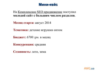Мини-кейсМини-кейс
На Комплексное SEO продвижение поступил
молодой сайт с большим числом разделов.
Месяц старта: август 2014
Тематика: детские игрушки оптом
Бюджет: 6700 грн. в месяц
Конкуренция: средняя
Сезонность: лето, зима
 