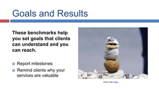Goals and Results 
These benchmarks help 
you set goals that clients 
can understand and you 
can reach. 
 Report milestones 
 Remind clients why your 
services are valuable 
Photo credit: Flickr 
 
