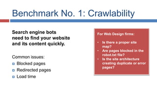 Benchmark No. 1: Crawlability 
For Web Design firms: 
• Is there a proper site 
map? 
• Are pages blocked in the 
robot.txt file? 
• Is the site architecture 
creating duplicate or error 
pages? 
Search engine bots 
need to find your website 
and its content quickly. 
Common issues: 
 Blocked pages 
 Redirected pages 
 Load time 
 