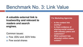 Benchmark No. 3: Link Value 
For Marketing Agencies 
• Is the content link 
worthy? 
• Is there evidence of 
sharing social content 
with industry peers and 
customers? 
• What outreach has 
attracted online media 
outlets? 
A valuable external link is 
trustworthy and relevant to 
readers and search 
engines. 
Common issues: 
 Few .EDU and .GOV links 
 Few social shares 
 