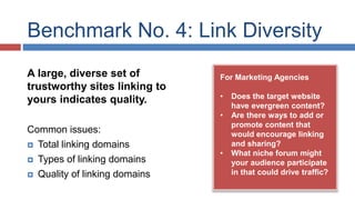 Benchmark No. 4: Link Diversity 
For Marketing Agencies 
• Does the target website 
have evergreen content? 
• Are there ways to add or 
promote content that 
would encourage linking 
and sharing? 
• What niche forum might 
your audience participate 
in that could drive traffic? 
A large, diverse set of 
trustworthy sites linking to 
yours indicates quality. 
Common issues: 
 Total linking domains 
 Types of linking domains 
 Quality of linking domains 
 