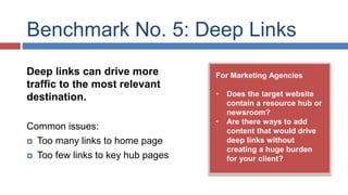Benchmark No. 5: Deep Links 
For Marketing Agencies 
• Does the target website 
contain a resource hub or 
newsroom? 
• Are there ways to add 
content that would drive 
deep links without 
creating a huge burden 
for your client? 
Deep links can drive more 
traffic to the most relevant 
destination. 
Common issues: 
 Too many links to home page 
 Too few links to key hub pages 
 