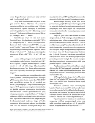 sesuai dengan beberapa rekomendasi terapi antiviral                                      adalah protein E6 oleh HPV tipe 16 pada kanker serviks

pada virus hepatitis B dan C.                                                            dan protein X oleh virus hepatitis B pada karsinoma hati.

         Terapi untuk hepatitis kronik B dari pasien ini den-                                        Namun sampai sekarang belum jelas benar

gan     antiviral           hanya         diberikan    bila       penderita              peranan mutasi gen p53 dalam proses karsinogenik. Hal

menunjukkan HBeAg yang positif dan kadar VHB yang                                        ini antara lain disebakan karena dengan metode deteksi

                           5
tinggi (diatas 10              kopi/ml). Disamping itu obat-obatan                       gen p53 yang lazim dipakai seperti SSCP hanya dapat

antiviral juga diberikan bila ALT > 2 kali harga normal                                  mendeteksi mutasi tersebut pada jaringan yang sudah

                12,13
tertinggi.              Pada kasus ini didapatkan dengan HBeAg                           mengalami kanker.

                                                                                                                   5
(+), HBsAg (+), ALT > 2X normal.                                                                     Peng et al.       pada tahun 1999 melaporkan bahwa

         Pertimbangan terapi anti viral pada pasien                                      dengan metode AS-PCR, mutasi gen p53 dapat dideteksi

hepatitis C hanya diberikan kalau penderita HCV RNA                                      pada jaringan yang belum mengalami KHP terutama

                                                                                                                                                 5
(+) serta peningkatan ALT diatas 2 kali harga normal.                                    pada kasus-kasus hepatitis kronik dan sirosis.              Deteksi

Pasien anti HCV (+) belum tentu HCV RNA nya juga                                         awal dari mutasi gen p53 pada kasus hepatitis kronik B

positif. Anti HCV yang positif dengan HCV RNA yang                                       dan C mungkin akan mengubah protokol pemberian obat

negatif menunjukkan adanya infeksi hepatitis C dimasa                                    anti virus yaitu dengan mempertimbangkan parameter

                                 12-14
lalu (post infection).                      Pada kasus ini didapatkan                    baru berupa status p53 disamping parameter biokimia

dengan Anti HCV (+), HCV RNA (+), ALT > 2X nor-                                          dan virologik. Sementara itu dengan mempelajari

mal.                                                                                     hubungan antara mutasi dan ekspresi gen p53 dengan

         Adanya infeksi gabungan virus hepatitis B dan C                                 parameter-parameter virologik dan biokimia mungkin

                                                                                1
meningkatkan risiko kejadian sirosis hati dan KHP.                                       akan dapat menjelaskan proses munculnya KHP pada

                                                                                                                                         5-7
Risiko kejadian KHP pada penderita hepatitis kronik B                                    penderita hepatitis kronik B dan C.

sendiri 25 – 35 kali lebih tinggi dibanding akibat                                                   Pada kasus ini secara histopatologi belum terjadi

keradangan non virus. Tapi dengan adanya gabungan                                        shirrossis dan KHP tapi sudah ada mutasi pada gen p53


infeksi ini kejadiannya bisa mencapai 130 kali lebih                                     di kodon 249. Apakah hal ini bisa sebagai peramal akan


tinggi.
          1,2                                                                            mengarah ke kejadian KHP sehingga perlu dilakukan

                                                                                         intervensi lebih dini.
          Banyak penelitian yang menunjukan bahwa pada

                                                                                                     KHP sangat berkaitan dengan viral load. Semakin
50-60% penderita KHP menunjukkan adanya mutasi gen
                                                                                         tinggi viral load kejadian KHP akan semakin meningkat.
p53 terutama dalam bentuk mutasi dari AGG                               AGT
                                                                                         Maka viral load ini harus diturunkan dengan terapi
pada kodon 249 gen tersebut. Gen p53 mengkode pro-
                                                                                         antiviral yang efektif
tein p53 yang mempunyai 3 fungsi utama dalam sel yaitu
                                                                                                     Pemberian kombinasi terapi antiviral pada
reparasi DNA, apoptosis, dan penghambat pertumbuhan
                                                                                         hepatitis B yaitu pemberian IFN dan lamivudin tidak
sel. Ketidak mampuan melaksanakan fungsi tersebut
                                                                                         memberikan manfaat berlebih dibandingkan dengan te-
akan berakibat kacaunya pertumbuhan sel yang
                                                                                         rapi tunggal interferon saja. Tapi dengan adanya infeksi
                                                            5-7
selanjutnya menjelma menjadi sel kanker.                          Terdapat 2
                                                                                         gabungan         dengan         hepatitis   C   pemberian    terapi

mekanisme tidak berfungsinya p53 yaitu pada level ge-                                    kombinasi beberapa anti viral bisa dipertimbangkan.

netik terjadi mutasi titik dalam sekuens gen p53 dan pada                                            Tujuan terapi antiviral pada kasus ini adalah untuk

level     protein         terjadi        inaktivasi   fungsi      p53    oleh            mengurangi viral load secara cepat pada pasien yang

onkoprotein. Beberapa protein onkogen yang dihasilkan                                    sudah mengalami mutasi pada gen p53 di kodon 249

                                                                                                                                                9,10,12,14
oleh virus dan diketahui mempengaruhi fungsi p53                                         dengan harapan kejadian KHP bisa di cegah.




Seorang Penderita Hepatitis Kronik B dan C dengan Mutasi pada Gen P53 Kodon 249 pada Jaringan Hati
                                                                                                                                                             145
I Wayan Eka Saputra, Stephanus Gunawan, Zainul Muttaqin, Soewignjo Soemoharjo
 