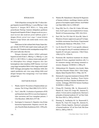 RINGKASAN                                4.   Wanless IR, Nakashima E, Sherman M. Regresion

                                                                   of human cirrhosis: morfologic features and the

       Telah dilaporkan seorang laki-laki 33 tahun den-            genesis of incomplete septal cirrhosis. Arch Pathol

gan hepatitis kronik B HBsAg (+) serta HBeAg (+) dan               Lab Med 2000;
                                                                               124(11):15999-607.

hepatitis    C   dengan   HCV   RNA (+).    Ya n g    pada
                                                              5.   Peng XM, Yao CL, Chen XJ. Codon 249 muta-
pemeriksaan Patologi Anatomi didapatkan gambaran
                                                                   tions of p53 gene in non-neoplasticliver tissues.
berupa kronik hepatitis B dan C dengan moderate piece-
                                                                   World J of Gastroenterology 1999;5(4):324-6.
meal necrosis dan moderate portal infiltrate grade 3

                                                              6.   Park YM, Yoo YD, Paik SY Kim BS, Tabor E.
                                                                                           ,
dengan fibrotic portal tract stage 1 sesuai kriteria

                                                                   Mutation of tumor suppression gene p53 in hepa-
Metavir tetapi belum ada tanda-tanda sirosis atau

                                                                   tocellular carcinomas from Korea. Experimental
keganasan.

                                                                   and Molecular Medicine 1996;
                                                                                              28(4): 173-9.
       Pada kasus ini dari sediaan beku biopsy hepar den-

gan metode AS-PCR telah tejadi mutasi pada gen p53            7.   Lee H, Kim HT, Yun Y Liver-spesific enhancer
                                                                                       .

di kodon 249. Penderita telah mendapatkan terapi PEG               II is the target for the p53-mediated inhibition of

IFN, lamivudin dan ribavirin                                       hepatitis B viral gene expression. J Biol Chem.

       Dengan dijumpai adanya infeksi gabungan                     1998;
                                                                       31(273): 19786-91.

hepatitis kronik B dan C, HBsAg (+), HBeAg (+), anti
                                                              8.   Poernomo BS. Interferon treatment for chronic
HCV (+), HCV RNA (+), adanya mutasi pada gen p53
                                                                   hepatitis B focus: pegylated interferon alfa 2 a
ini   diharapkan   bisa   sebagai   diagnosa   dini   dari
                                                                   for treatment strategy and aiming sustained re-
kemungkinan akan terjadinya KHP Karena viral load
                               .
                                                                   mission. Denpasar: SUDEMA 2;2006.p.58.
yang tinggi merupakan faktor risiko tinggi untuk terjadi

                                                              9.   Abdurachman SA. Hepatitis virus kronik. Buku
KHP Sehingga pencegahan bisa dilakukan lebih dini
   .

                                                                   Ajar Ilmu Penyakit Dalam Jilid I. Edisi ketiga.
seperti pemberian anti virus yang efektip lebih awal
                                                                   Jakarta: Balai Penerbit FKUI;1996p. 262-70.
dengan harapan bisa mengurangi viral load dalam

jaringan hati.                                               10.   Hernomo K. Long-term treatment of chronic HVB

                                                                   with antiviral drug. Surabaya: Pusat Gastro

                                                                   Hepatologi Surabaya Fakultas Kedokteran Uni-
                  DAFTAR RUJUKAN

                                                                   versitas Airlangga, RSUD Dr Sutomo Surabaya

                                                                   SUDEMA 2;2006.p.53-6.
 1.    Wands, Jack R. Prevention of hepatocellular car-

       cinoma. The N Eng J Med 2004;
                                   7(351):1567-0.            11.   Chung RT, Podolsky DK. In: Braunwald E,

                                                                   Hauster SL, Fauci AS, Longo DL, Jameson JL,
 2.    Tao C, John ML. Evaluation of quantitative PCR
                                                                   editors. Cirrosis and its complications. Harrison’s
       and branched-chain DNA in sera from hepatocel-
                                                                                                           th
                                                                   principles of internal medicine 16           ed. New York:
       lular carcinoma and liver transplant patients. J
                                                                   Mc Graw Hill Co;2005.p.1858-69.
       Clin Microbiol. 2000;
                           38(5):1977-80.

                                                             12.   Dienstag JL, Isselbacher KJ. In: Braunwald E,

 3.    Soewignjo S, Gunawan S. Hepatitis virus B dan
                                                                   Hauster SL, Fauci AS, Longo DL, Jameson JL,

       karsinoma hepatoseluler. Hepatitis virus B. Jak-
                                                                   editors. Chronic hepatitis. Harrison’s principles

       arta: Penerbit Buku Kedokteran EGC;1999.p.86-               of internal medicine. 16
                                                                                              th
                                                                                                   ed. New York: Mc Graw

       7.                                                          Hill Co;2005.p.1844-55.




                                                                                       J   Peny Dalam, Volume 8   Nomor 2 Mei 2007
146
 
