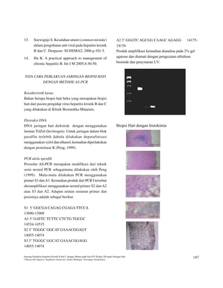 13.      Soewignjo S. Kesalahan unum (common mistake)                                    A2 5’ GGGTC AGCGG CAAGC AGAGG               14175-

         dalam pengobatan anti viral pada hepatitis kronik                               14156

         B dan C. Denpasar: SUDEMA2; 2006.p.101-5.                                       Produk amplifikasi kemudian dianalisa pada 2% gel

                                                                                         agarose dan diamati dengan pengecatan ethidium
14.      Hu K. A practical approach to management of
                                                                                         bromide dan penyinaran UV.
         chronic hepatitis B. Int J M 2005;4:30-50.


TATA CARA PERLAKUAN JARINGAN BIOPSI HATI
         DENGAN METODE AS-PCR

Karakteristik kasus
Bahan berupa biopsi hati beku yang merupakan biopsi
hati dari pasien pengidap virus hepatitis kronik B dan C
yang dilakukan di Klinik Biomedika Mataram.

Ekstraksi DNA
DNA jaringan hati diekstrak dengan menggunakan                                           Biopsi Hati dengan histokimia

larutan TriZol (Invitrogen). Untuk jaringan dalam blok
paraffin terlebih dahulu dilakukan deparafinisasi
menggunakan xylol dan ethanol, kemudian diperlakukan
dengan proteinase K (Peng, 1999).

PCR alela spesifik
Prosedur AS-PCR merupakan modifikasi dari teknik
semi nested PCR sebagaimana dilakukan oleh Peng
(1999). Mula-mula dilakukan PCR menggunakan
primer S1 dan A1. Kemudian produk dari PCR I tersebut
direamplifikasi menggunakan nested primer S2 dan A2
atau S3 dan A2. Adapun urutan susunan primer dan
posisinya adalah sebagai berikut

S1 5’ GGCGA CAGAG CGAGA TTCCA
13890-13909
A1 5’ GATTC TCTTC CTCTG TGCGC
14534-14515
S2 5’ TGGGC GGCAT GAAACGGAGT
14055-14074
S3 5’ TGGGC GGCA GAAACGGAGG
                T

14055-14074




Seorang Penderita Hepatitis Kronik B dan C dengan Mutasi pada Gen P53 Kodon 249 pada Jaringan Hati
                                                                                                                                          147
I Wayan Eka Saputra, Stephanus Gunawan, Zainul Muttaqin, Soewignjo Soemoharjo
 