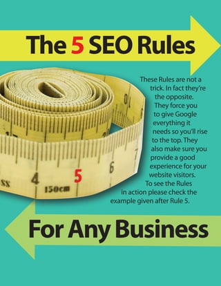 The 5 SEO Rules
                  These Rules are not a
                     trick. In fact they’re
                        the opposite.
                       They force you
                       to give Google
                       everything it
                       needs so you’ll rise
                      to the top. They
                      also make sure you
                      provide a good
                     experience for your
    5                website visitors.
                    To see the Rules
           in action please check the
        example given after Rule 5.



For Any Business
 