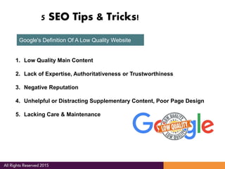 5 SEO Tips & Tricks!
Google's Definition Of A Low Quality Website
1. Low Quality Main Content
2. Lack of Expertise, Authoritativeness or Trustworthiness
3. Negative Reputation
4. Unhelpful or Distracting Supplementary Content, Poor Page Design
5. Lacking Care & Maintenance
 