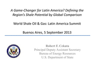 A Game-Changer for Latin America? Defining the
Region’s Shale Potential by Global Comparison
World Shale Oil & Gas: Latin America Summit
Buenos Aires, 5 September 2013
Robert F. Cekuta
Principal Deputy Assistant Secretary
Bureau of Energy Resources
U.S. Department of State
 