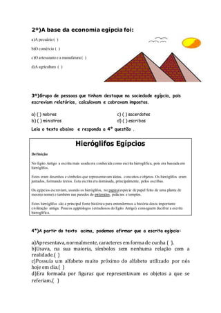 2º)A base da economia egípcia foi:
a)A pecuária ( )
b)O comércio ( )
c)O artesanato e a manufatura ( )
d)A agricultura ( )
3º)Grupo de pessoas que tinham destaque na sociedade egípcia, pois
escreviam relatórios, calculavam e cobravam impostos.
a) ( ) nobres
b) ( ) ministros
c) ( ) sacerdotes
d) ( ) escribas
Leia o texto abaixo e responda a 4º questão .
Hieróglifos Egípcios
Definição
No Egito Antigo a escrita mais usada era conhecida como escrita hieroglífica, pois era baseada em
hieróglifos.
Estes eram desenhos e símbolos que representavam ideias, conceitos e objetos. Os hieróglifos eram
juntados, formando textos. Esta escrita era dominada, principalmente, pelos escribas.
Os egípcios escreviam, usando os hieróglifos, no papiro(espécie de papel feito de uma planta de
mesmo nome) e também nas paredes de pirâmides, palácios e templos.
Estes hieróglifos são a principal fonte histórica para entendermos a história desta importante
civilização antiga. Poucos egiptólogos (estudiosos do Egito Antigo) conseguem decifrar a escrita
hieroglífica.
4ª)A partir do texto acima, podemos afirmar que a escrita egípcia:
a)Apresentava, normalmente, caracteres em formade cunha ( ).
b)Usava, na sua maioria, símbolos sem nenhuma relação com a
realidade.( )
c)Possuía um alfabeto muito próximo do alfabeto utilizado por nós
hoje em dia.( )
d)Era formada por figuras que representavam os objetos a que se
referiam.( )
 