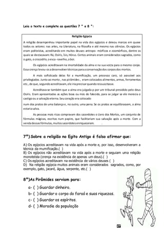 Leia o texto e complete as questões 7 ° e 8 °:
Religião Egipcia
A religião desempenhou importante papel na vida dos egípcios e deixou marcas em quase
todos os setores: nas artes, na Literatura, na filosofia e até mesmo nas ciências. Os egípcios
eram politeístas, acreditando em muitos deuses antropo- mórficos e zoomórficos, dentre os
quais se destacavam: Rá, Osíris, Ísis, Hórus. Certos animais eram considerados sagrados, como
o gato, o crocodilo,oesca-ravelho,oboi.
Os egípcios acreditavam na imortalidade da alma e na sua voLta para o mesmo corpo.
Essa crença levou-osadesenvolvertécnicasparaaconservaçãodos corposdos mortos.
A mais sofisticada delas foi a mumificação, um processo caro, só acessível aos
privilegiados. Junto ao morto , nas pirâmides , eram colocados alimentos, armas, ferramentas
etc.,de que, segundoacreditavam,ele iriaprecisarquandoressuscitasse.
Acreditava-se também que a alma era julgada p por um tribunal presidido pelo deus
Osíris. Eram apresentadas as ações boas ou más do falecido, para se julgar se ele merecia o
castigoou a salvaçãoeterna.Seucoração era colocado
num dos pratos de uma balança e, no outro, uma pena. Se os pratos se equilibrassem, a alma
estariasalva.
As pessoas mais ricas compravam dos sacerdotes o Livro dos Mortos, um conjunto de
fórmulas mágicas, escritas num papiro, que facilitariam sua salvação após a morte. Com a
vendadessasfórmulas,muitossacerdotesenriqueceram. .
7º) Sobre a religião no Egito Antigo é falso afirmar que:
A) Os egípcios acreditavam na vida após a morte e, por isso, desenvolveram a
técnica da mumificação.( )
B) Os egípcios não acreditavam na vida após a morte e seguiam uma religião
monoteísta (crença na existência de apenas um deus).( )
C) Os egípcios acreditavam na existência de vários deuses ( )
D) Na religião egípcia muitos animais eram considerados sagrados, como, por
exemplo, gato, jacaré, água, serpente, etc.( )
8º)As Pirâmides serviam para:
a- ( ) Guardar dinheiro.
b- ( ) Guardar o corpo do faraó e suas riquezas.
c- ( ) Guardar os espíritos.
d- ( ) Moradia da população
 