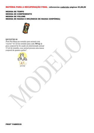MATÉRIA PARA A RECUPERAÇÃO FINAL referencias cadernão páginas 83,88,89

MEDIDA    DE   TEMPO
MEDIDA    DE   COMPRIMENTO
MEDIDA    DE   VOLUME
MEDIDA    DE   MASSA E IMC(ÍNDICE DE MASSA CORPÓREA)




QUESTÃO 10
Num Pet-Shop um remédio para animais esta
“escrito” 0,5 ml de remédio para cada 500 dg de
peso corporal.Se foi usado em determinado animal
15 ml do remédio, esse animal possuía uma massa
corporal de quantos quilos?




PROFº FABRÍCIO
 