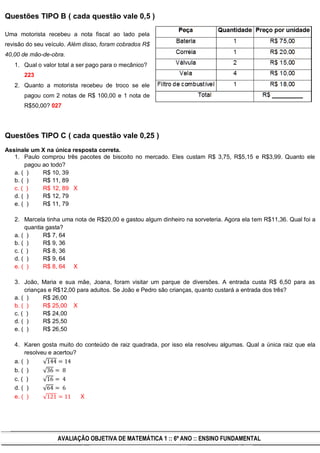 Questões TIPO B ( cada questão vale 0,5 )

Uma motorista recebeu a nota fiscal ao lado pela
revisão do seu veículo. Além disso, foram cobrados R$
40,00 de mão-de-obra.
   1. Qual o valor total a ser pago para o mecânico?
       223
   2. Quanto a motorista recebeu de troco se ele
       pagou com 2 notas de R$ 100,00 e 1 nota de
       R$50,00? 027




Questões TIPO C ( cada questão vale 0,25 )
Assinale um X na única resposta correta.
   1. Paulo comprou três pacotes de biscoito no mercado. Eles custam R$ 3,75, R$5,15 e R$3,99. Quanto ele
       pagou ao todo?
   a. ( )    R$ 10, 39
   b. ( )    R$ 11, 89
   c. ( )    R$ 12, 89 X
   d. ( )    R$ 12, 79
   e. ( )    R$ 11, 79

   2. Marcela tinha uma nota de R$20,00 e gastou algum dinheiro na sorveteria. Agora ela tem R$11,36. Qual foi a
       quantia gasta?
   a. ( )     R$ 7, 64
   b. ( )     R$ 9, 36
   c. ( )     R$ 8, 36
   d. ( )     R$ 9, 64
   e. ( )     R$ 8, 64 X

   3. João, Maria e sua mãe, Joana, foram visitar um parque de diversões. A entrada custa R$ 6,50 para as
       crianças e R$12,00 para adultos. Se João e Pedro são crianças, quanto custará a entrada dos três?
   a. ( )     R$ 26,00
   b. ( )     R$ 25,00 X
   c. ( )     R$ 24,00
   d. ( )     R$ 25,50
   e. ( )     R$ 26,50

   4. Karen gosta muito do conteúdo de raiz quadrada, por isso ela resolveu algumas. Qual a única raiz que ela
       resolveu e acertou?
   a. ( )
   b. ( )
   c. ( )
   d. ( )
   e. ( )                  X




                   AVALIAÇÃO OBJETIVA DE MATEMÁTICA 1 :: 6º ANO :: ENSINO FUNDAMENTAL
 