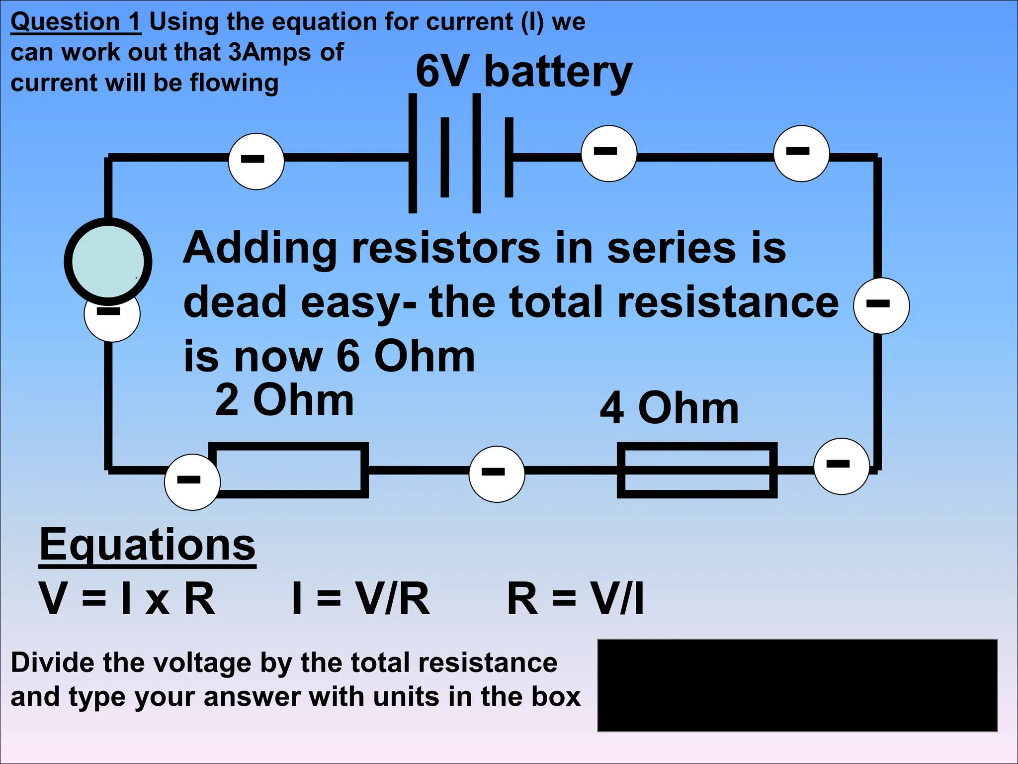 Equations
V = I x R I = V/R R = V/I
-
-
- - -
-
-
-
3A
6V battery
2 Ohm 4 Ohm
Adding resistors in series is
dead easy- the total resistance
is now 6 Ohm
Divide the voltage by the total resistance
and type your answer with units in the box
Question 1 Using the equation for current (I) we
can work out that 3Amps of
current will be flowing
 