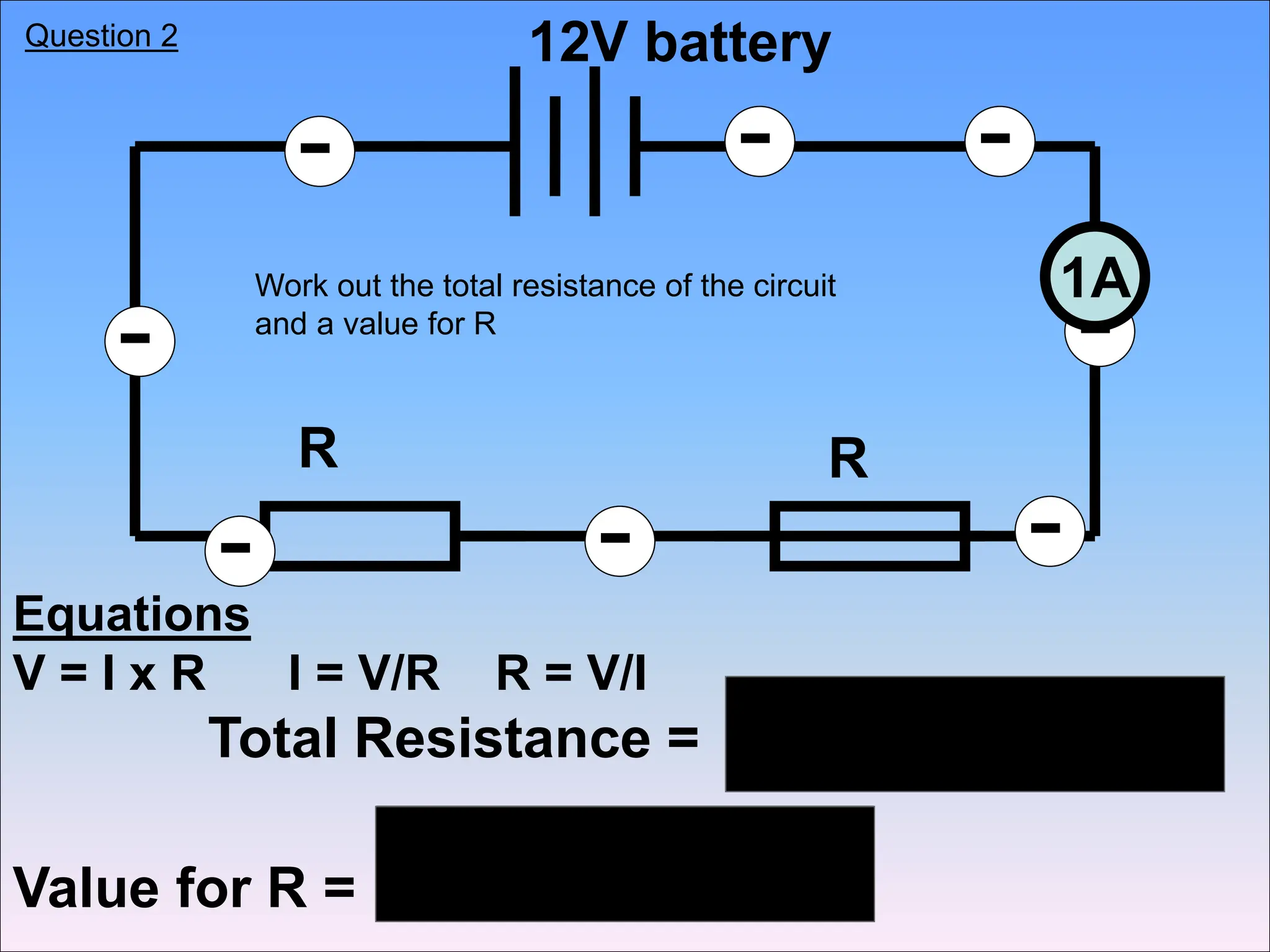 Equations
V = I x R I = V/R R = V/I
-
-
- - -
-
-
-
1A
12V battery
R R
Total Resistance =
Value for R =
Work out the total resistance of the circuit
and a value for R
Question 2
 