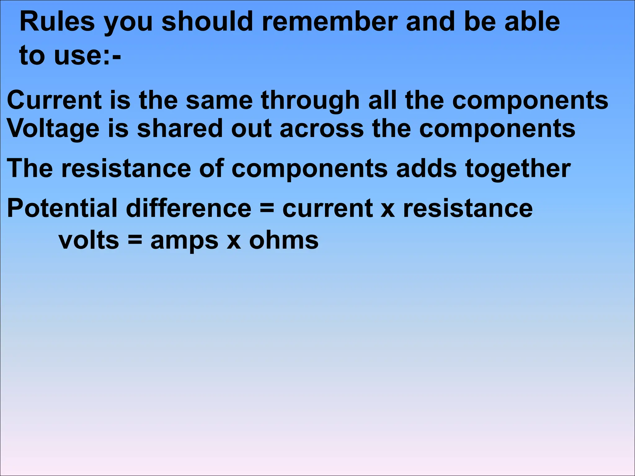 Rules you should remember and be able
to use:-
Current is the same through all the components
Voltage is shared out across the components
The resistance of components adds together
Potential difference = current x resistance
volts = amps x ohms
 