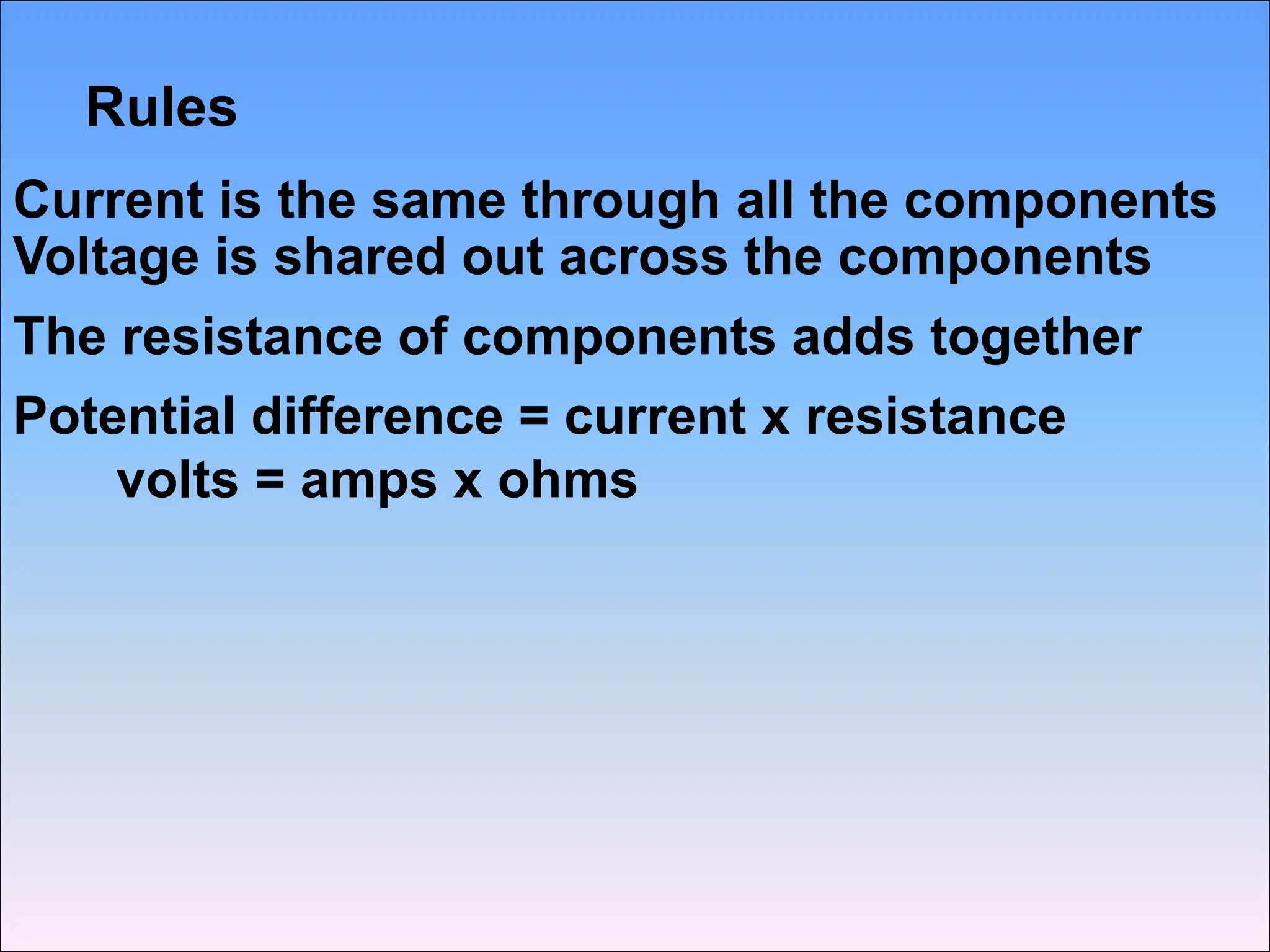 Rules
Current is the same through all the components
Voltage is shared out across the components
The resistance of components adds together
Potential difference = current x resistance
volts = amps x ohms
 