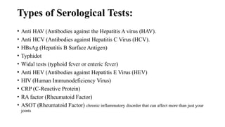 Types of Serological Tests:
• Anti HAV (Antibodies against the Hepatitis A virus (HAV).
• Anti HCV (Antibodies against Hepatitis C Virus (HCV).
• HBsAg (Hepatitis B Surface Antigen)
• Typhidot
• Widal tests (typhoid fever or enteric fever)
• Anti HEV (Antibodies against Hepatitis E Virus (HEV)
• HIV (Human Immunodeficiency Virus)
• CRP (C-Reactive Protein)
• RA factor (Rheumatoid Factor)
• ASOT (Rheumatoid Factor) chronic inflammatory disorder that can affect more than just your
joints
 