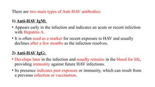 There are two main types of Anti-HAV antibodies:
1) Anti-HAV IgM:
• Appears early in the infection and indicates an acute or recent infection
with Hepatitis A.
• It is often used as a marker for recent exposure to HAV and usually
declines after a few months as the infection resolves.
2) Anti-HAV IgG:
• Develops later in the infection and usually remains in the blood for life,
providing immunity against future HAV infections.
• Its presence indicates past exposure or immunity, which can result from
a previous infection or vaccination.
 