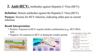 2. Anti-HCV: Antibodies against Hepatitis C Virus (HCV).
Definition: Detects antibodies against the Hepatitis C Virus (HCV).
Purpose: Screens for HCV infection, indicating either past or current
infection.
Result Interpretation:
• Positive: Exposure to HCV; requires further confirmation (e.g., HCV RNA
test).
• Negative: No exposure to HCV or during the window period.
 