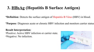 3. HBsAg (Hepatitis B Surface Antigen)
•Definition: Detects the surface antigen of Hepatitis B Virus (HBV) in blood.
•Purpose: Diagnoses acute or chronic HBV infection and monitors carrier status
Result Interpretation:
•Positive: Active HBV infection or carrier state.
•Negative: No infection.
 