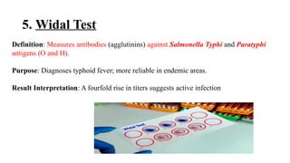 5. Widal Test
Definition: Measures antibodies (agglutinins) against Salmonella Typhi and Paratyphi
antigens (O and H).
Purpose: Diagnoses typhoid fever; more reliable in endemic areas.
Result Interpretation: A fourfold rise in titers suggests active infection
 