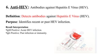 6. Anti-HEV: Antibodies against Hepatitis E Virus (HEV).
Definition: Detects antibodies against Hepatitis E Virus (HEV).
Purpose: Identifies recent or past HEV infection.
Result Interpretation:
•IgM Positive: Acute HEV infection.
•IgG Positive: Past infection or immunity.
 