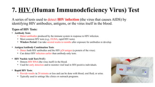 7. HIV (Human Immunodeficiency Virus) Test
A series of tests used to detect HIV infection (the virus that causes AIDS) by
identifying HIV antibodies, antigens, or the virus itself in the blood.
Types of HIV Tests:
• Antibody Tests:
• Detect antibodies produced by the immune system in response to HIV infection.
• Most common HIV tests (e.g., ELISA, rapid HIV tests).
• Window Period: Can take several weeks to months after exposure for antibodies to develop.
• Antigen/Antibody Combination Tests:
• Detect both HIV antibodies and the HIV p24 antigen (a protein of the virus).
• Can detect HIV infection earlier than antibody-only tests.
• HIV Nucleic Acid Test (NAT):
• Detects HIV RNA (the virus itself) in the blood.
• Used for early detection and to monitor viral load in HIV-positive individuals.
• Rapid HIV Tests:
• Provide results in 20 minutes or less and can be done with blood, oral fluid, or urine.
• Typically used in settings like clinics or outreach programs.
 