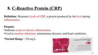 8. C-Reactive Protein (CRP)
Definition: Measures levels of CRP, a protein produced by the liver during
inflammation.
Purpose:
•Indicates acute or chronic inflammation.
•Used to monitor infections, autoimmune diseases, and heart conditions.
•Normal Range: <10 mg/L.
 