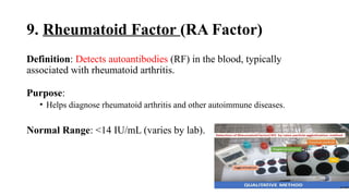 9. Rheumatoid Factor (RA Factor)
Definition: Detects autoantibodies (RF) in the blood, typically
associated with rheumatoid arthritis.
Purpose:
• Helps diagnose rheumatoid arthritis and other autoimmune diseases.
Normal Range: <14 IU/mL (varies by lab).
 
