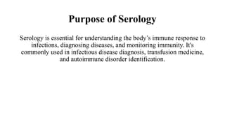 Purpose of Serology
Serology is essential for understanding the body’s immune response to
infections, diagnosing diseases, and monitoring immunity. It's
commonly used in infectious disease diagnosis, transfusion medicine,
and autoimmune disorder identification.
 