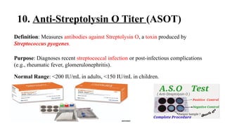 10. Anti-Streptolysin O Titer (ASOT)
Definition: Measures antibodies against Streptolysin O, a toxin produced by
Streptococcus pyogenes.
Purpose: Diagnoses recent streptococcal infection or post-infectious complications
(e.g., rheumatic fever, glomerulonephritis).
Normal Range: <200 IU/mL in adults, <150 IU/mL in children.
 