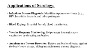Applications of Serology:
• Infectious Disease Diagnosis: Identifies exposure to viruses (e.g.,
HIV, hepatitis), bacteria, and other pathogens.
• Blood Typing: Essential for safe blood transfusions.
• Vaccine Response Monitoring: Helps assess immunity post-
vaccination by detecting antibodies.
• Autoimmune Disease Detection: Detects antibodies directed against
the body’s own tissues, aiding in autoimmune disease diagnosis.
 