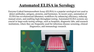 Automated ELISA in Serology
Enzyme-Linked Immunosorbent Assay (ELISA) is a popular serological test used to
detect antibodies, antigens, proteins, and hormones. In recent years, automation of
ELISA has revolutionized laboratory workflows by enhancing efficiency, reducing
manual errors, and enabling high-throughput testing. Automated ELISA systems are
crucial in large-scale testing settings, such as hospitals, diagnostic labs, and research
institutions, where they are frequently used for infectious disease screening, clinical
diagnostics, and immunology research.
 