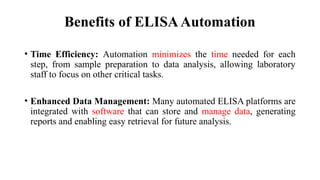 Benefits of ELISAAutomation
• Time Efficiency: Automation minimizes the time needed for each
step, from sample preparation to data analysis, allowing laboratory
staff to focus on other critical tasks.
• Enhanced Data Management: Many automated ELISA platforms are
integrated with software that can store and manage data, generating
reports and enabling easy retrieval for future analysis.
 