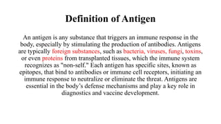 Definition of Antigen
An antigen is any substance that triggers an immune response in the
body, especially by stimulating the production of antibodies. Antigens
are typically foreign substances, such as bacteria, viruses, fungi, toxins,
or even proteins from transplanted tissues, which the immune system
recognizes as "non-self." Each antigen has specific sites, known as
epitopes, that bind to antibodies or immune cell receptors, initiating an
immune response to neutralize or eliminate the threat. Antigens are
essential in the body’s defense mechanisms and play a key role in
diagnostics and vaccine development.
 